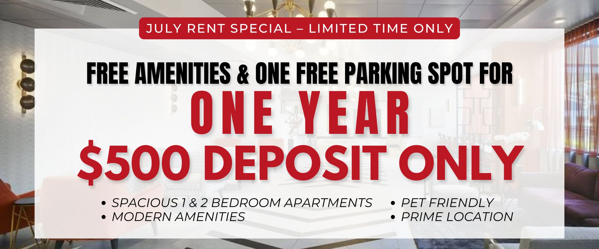 JULY RENT SPECIAL – LIMITED TIME ONLY Free amenities for one year! One free parking spot for one year! $500 deposit only                  Spacious 1 & 2 Bedroom Apartments                 Modern Amenities                 Pet Friendly                 Prime