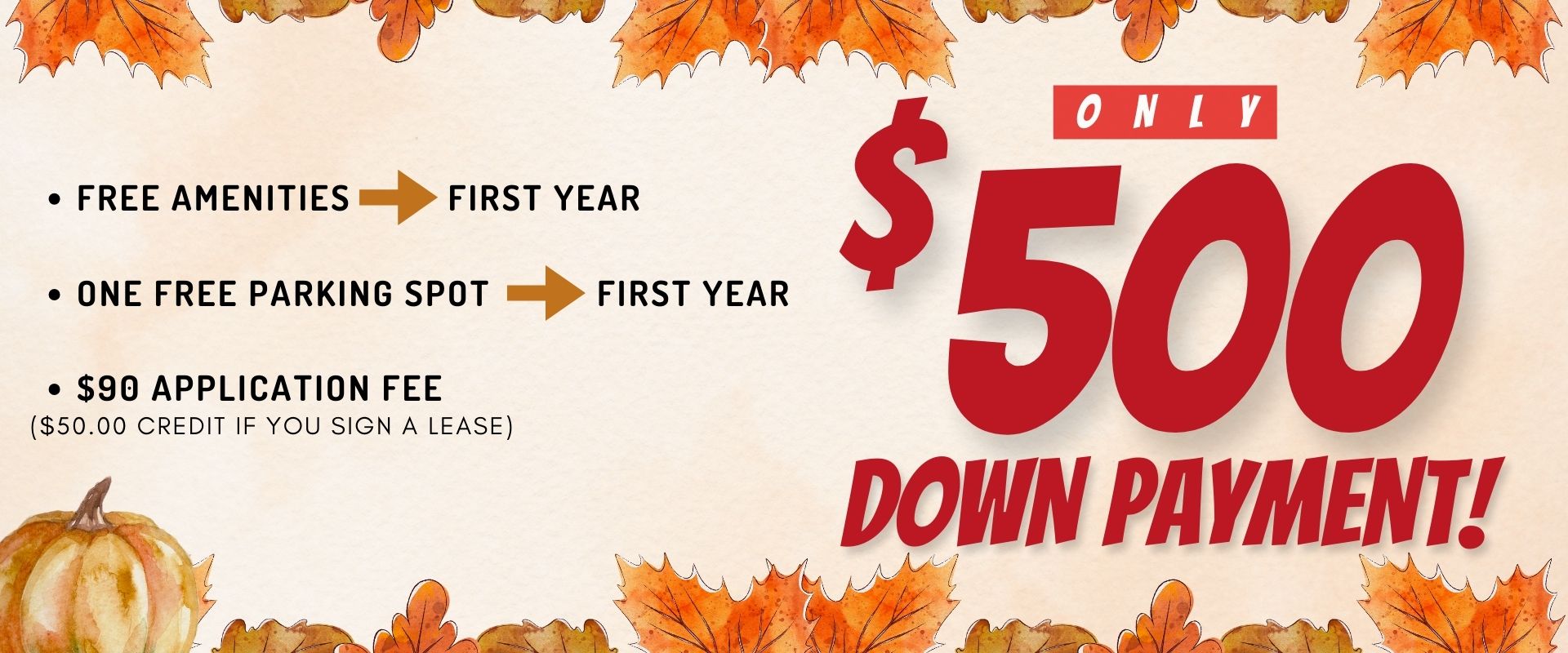 Free amenities for the first year                 One free parking spot for the first year                 $90.00 Dollar application fee ($50.00 credit if you sign a lease)                 Only $500 down payment!